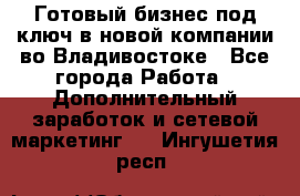 Готовый бизнес под ключ в новой компании во Владивостоке - Все города Работа » Дополнительный заработок и сетевой маркетинг   . Ингушетия респ.